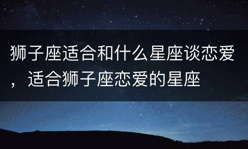 狮子座适合和什么星座谈恋爱，适合狮子座恋爱的星座