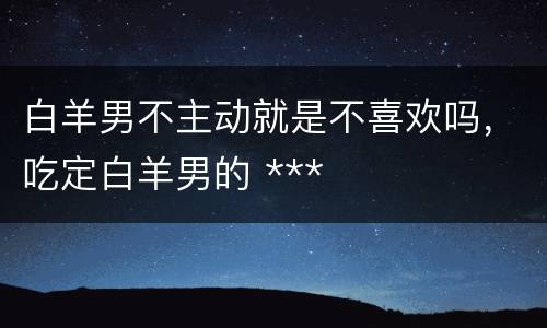 白羊男不主动就是不喜欢吗，吃定白羊男的 ***