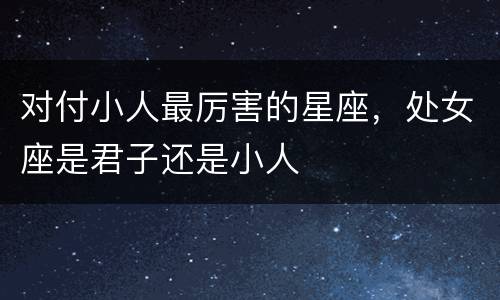 对付小人最厉害的星座，处女座是君子还是小人