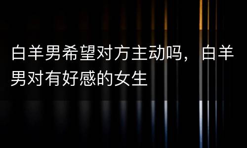白羊男希望对方主动吗，白羊男对有好感的女生