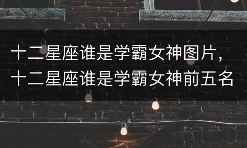 十二星座谁是学霸女神图片，十二星座谁是学霸女神前五名