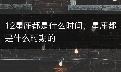 12星座都是什么时间，星座都是什么时期的