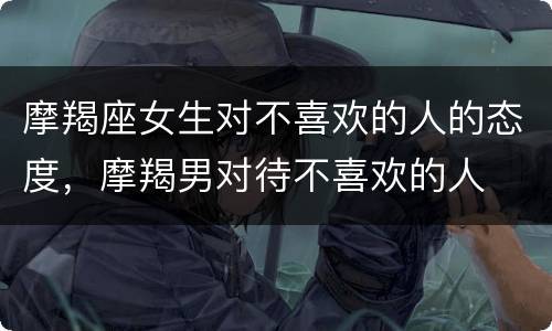 摩羯座女生对不喜欢的人的态度，摩羯男对待不喜欢的人