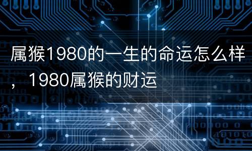 属猴1980的一生的命运怎么样，1980属猴的财运