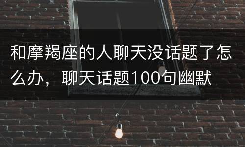 和摩羯座的人聊天没话题了怎么办，聊天话题100句幽默