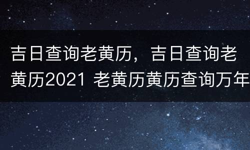 吉日查询老黄历，吉日查询老黄历2021 老黄历黄历查询万年历2021年