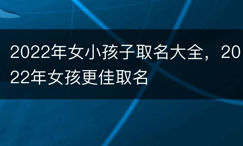 2022年女小孩子取名大全，2022年女孩更佳取名