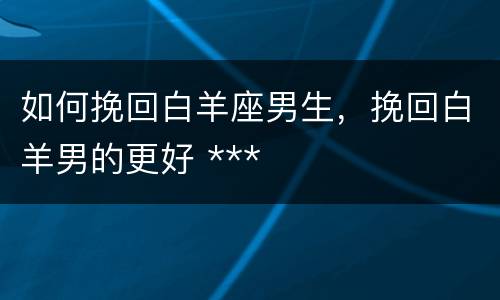 如何挽回白羊座男生，挽回白羊男的更好 ***