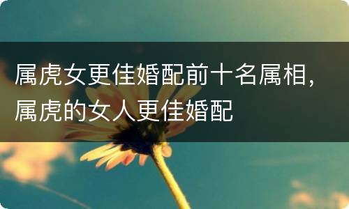 属虎女更佳婚配前十名属相，属虎的女人更佳婚配