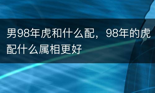男98年虎和什么配，98年的虎配什么属相更好