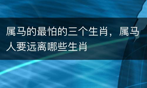属马的最怕的三个生肖，属马人要远离哪些生肖
