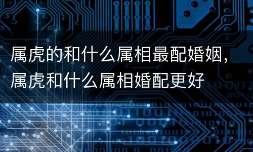 属虎的和什么属相最配婚姻，属虎和什么属相婚配更好