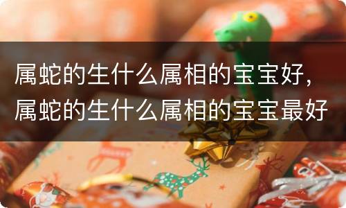 属蛇的生什么属相的宝宝好，属蛇的生什么属相的宝宝最好