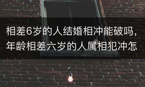 相差6岁的人结婚相冲能破吗，年龄相差六岁的人属相犯冲怎么办