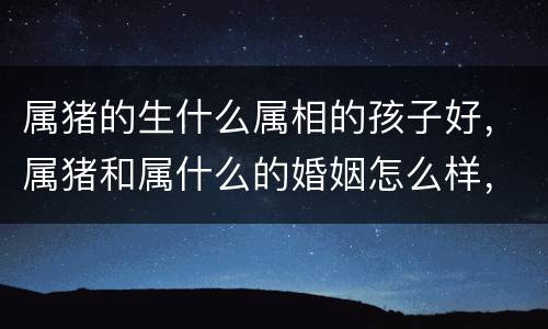 属猪的生什么属相的孩子好，属猪和属什么的婚姻怎么样，生肖配对