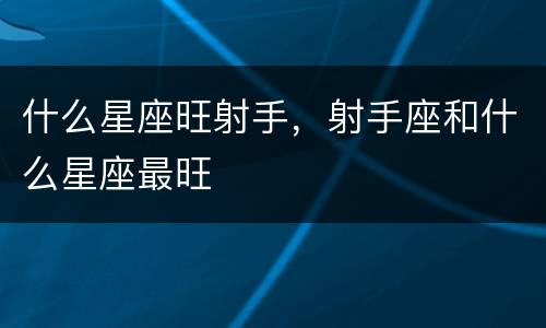 什么星座旺射手，射手座和什么星座最旺
