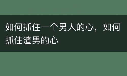 如何抓住一个男人的心，如何抓住渣男的心
