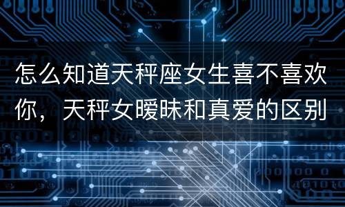 怎么知道天秤座女生喜不喜欢你，天秤女暧昧和真爱的区别