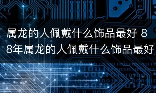 属龙的人佩戴什么饰品最好 88年属龙的人佩戴什么饰品最好