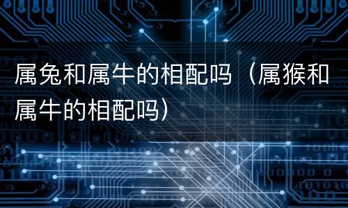 属兔和属牛的相配吗（属猴和属牛的相配吗）