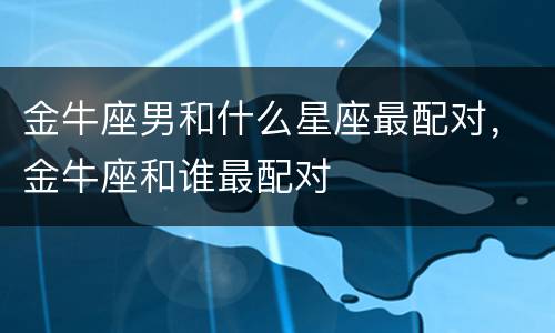 金牛座男和什么星座最配对，金牛座和谁最配对