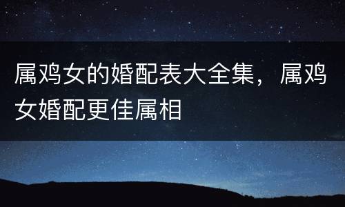 属鸡女的婚配表大全集，属鸡女婚配更佳属相