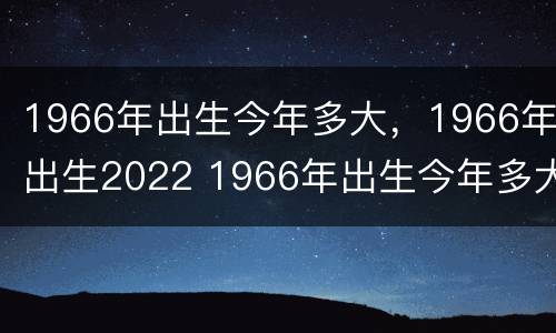 1966年出生今年多大，1966年出生2022 1966年出生今年多大属相
