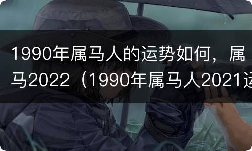 1990年属马人的运势如何，属马2022（1990年属马人2021运势）