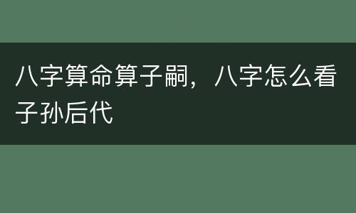 八字算命算子嗣，八字怎么看子孙后代
