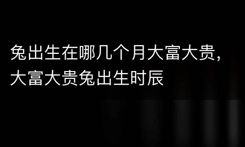 兔出生在哪几个月大富大贵，大富大贵兔出生时辰