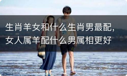生肖羊女和什么生肖男最配，女人属羊配什么男属相更好