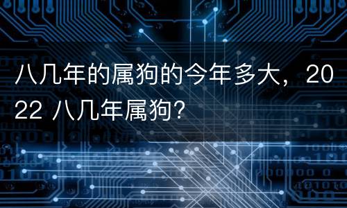 八几年的属狗的今年多大，2022 八几年属狗?