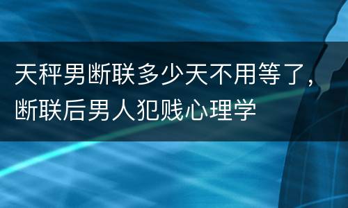 天秤男断联多少天不用等了，断联后男人犯贱心理学