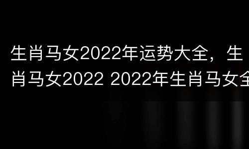生肖马女2022年运势大全，生肖马女2022 2022年生肖马女全年运程