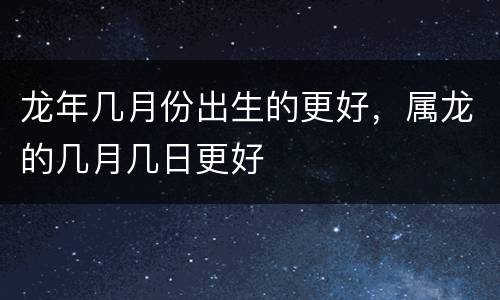 龙年几月份出生的更好，属龙的几月几日更好