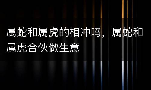 属蛇和属虎的相冲吗，属蛇和属虎合伙做生意
