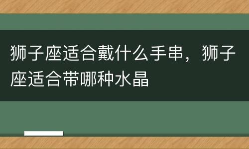 狮子座适合戴什么手串，狮子座适合带哪种水晶