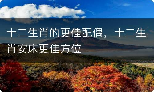 十二生肖的更佳配偶，十二生肖安床更佳方位