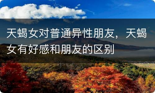 天蝎女对普通异性朋友，天蝎女有好感和朋友的区别
