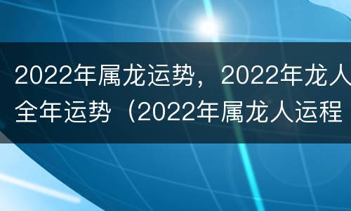 2022年属龙运势，2022年龙人全年运势（2022年属龙人运程大家找算命网）