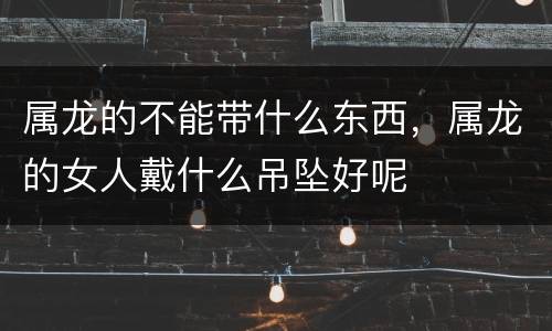 属龙的不能带什么东西，属龙的女人戴什么吊坠好呢