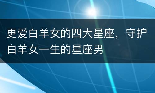 更爱白羊女的四大星座，守护白羊女一生的星座男
