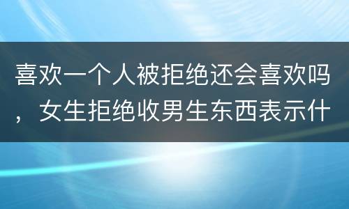 喜欢一个人被拒绝还会喜欢吗，女生拒绝收男生东西表示什么