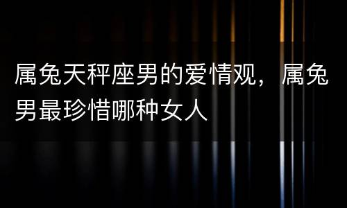 属兔天秤座男的爱情观，属兔男最珍惜哪种女人