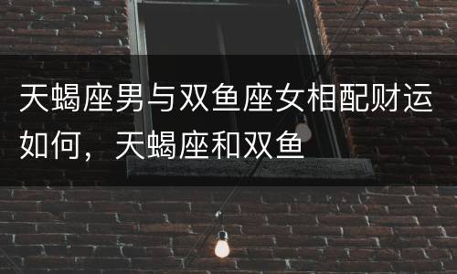 天蝎座男与双鱼座女相配财运如何，天蝎座和双鱼