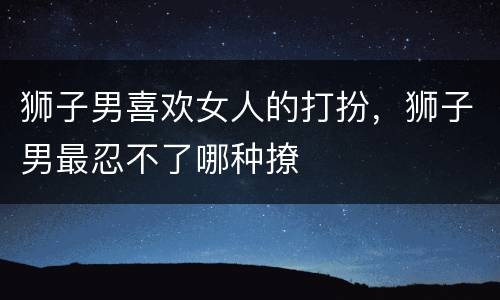 狮子男喜欢女人的打扮，狮子男最忍不了哪种撩