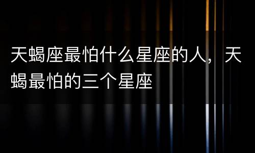 天蝎座最怕什么星座的人，天蝎最怕的三个星座