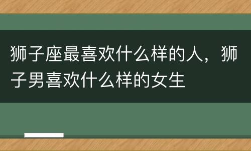 狮子座最喜欢什么样的人，狮子男喜欢什么样的女生