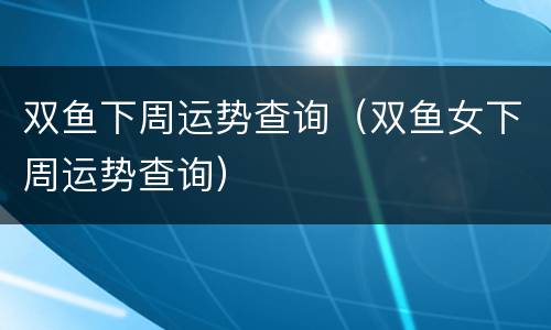 双鱼下周运势查询（双鱼女下周运势查询）