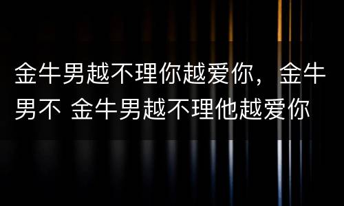 金牛男越不理你越爱你，金牛男不 金牛男越不理他越爱你
